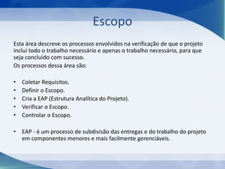 Escopo
Esta área descreve os processos envolvidos na verificação de que o projeto
inclui todo o trabalho necessário e apenas o trabalho necessário, para que
seja concluído com sucesso.
Os processos dessa área são:
•
•
•
•
•

Coletar Requisitos.
Definir o Escopo.
Cria a EAP (Estrutura Analítica do Projeto).
Verificar o Escopo.
Controlar o Escopo.

• EAP - é um processo de subdivisão das entregas e do trabalho do projeto
em componentes menores e mais facilmente gerenciáveis.

 