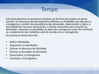 Tempo
Está área descreve os processos relativos ao término do projeto no prazo
correto. Os processos de planejamento definem as atividades que vão para o
cronograma, a ordem de precedência das atividades, determinam o tipo e a
quantidade de recursos necessários, o tempo necessário para concluir as
atividades, associam as atividades às datas do cronograma e por fim verificam
se o andamento dos trabalhos está de acordo com o cronograma.
Os processos dessa área são:

•
•
•
•
•
•

Definir Atividades.
Sequenciar as Atividades.
Estimar os Recursos da Atividade.
Estimar as Durações da Atividade.
Desenvolver o Cronograma.
Controlar o Cronograma.

 