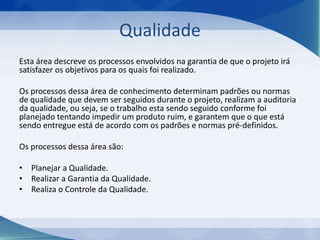 Qualidade
Esta área descreve os processos envolvidos na garantia de que o projeto irá
satisfazer os objetivos para os quais foi realizado.
Os processos dessa área de conhecimento determinam padrões ou normas
de qualidade que devem ser seguidos durante o projeto, realizam a auditoria
da qualidade, ou seja, se o trabalho esta sendo seguido conforme foi
planejado tentando impedir um produto ruim, e garantem que o que está
sendo entregue está de acordo com os padrões e normas pré-definidos.
Os processos dessa área são:
• Planejar a Qualidade.
• Realizar a Garantia da Qualidade.
• Realiza o Controle da Qualidade.

 