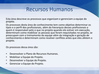 Recursos Humanos
Esta área descreve os processos que organizam e gerenciam a equipe do
projeto.
Os processos desta área de conhecimento tem como objetivo determinar os
tipos e o perfil dos profissionais, além da hierarquia desses profissionais e
quem é responsável pelo o que no projeto quando ele estiver em execução,
determinam como mobilizar as pessoas que foram requisitadas no projeto, se
preocupam com o treinamento da equipe além da integração e geração de
conhecimento e determinam como resolver conflitos antes que eles afetem o
projeto.
Os processos dessa área são:
•
•
•
•

Desenvolver o Plano de Recursos Humanos.
Mobilizar a Equipe do Projeto.
Desenvolver a Equipe do Projeto.
Gerenciar a Equipe do Projeto.

 