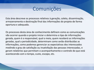 Comunições
Esta área descreve os processos relativos à geração, coleta, disseminação,
armazenamento e destinação final das informações do projeto de forma
oportuna e adequada.
Os processos desta área de conhecimento definem como as comunicações
vão ocorrer quando o projeto iniciar e determina o tipo de informações
gerada, quem é o responsável, qual o meio, quem receberá as informações
geradas, qual a periodicidade, determinam como serão distribuídas as
informações, como podemos gerenciar as expectativas dos interessados
medindo o grau de satisfação ou insatisfação das pessoas interessadas, e
geram relatórios que permitam o acompanhamento e controle do que está
acontecendo com o tempo, custo, escopo, etc.

 