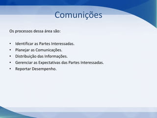 Comunições
Os processos dessa área são:
•
•
•
•
•

Identificar as Partes Interessadas.
Planejar as Comunicações.
Distribuição das Informações.
Gerenciar as Expectativas das Partes Interessadas.
Reportar Desempenho.

 