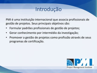 Introdução
PMI é uma instituição internacional que associa profissionais de
gestão de projetos. Seus principais objetivos são:
• Formular padrões profissionais de gestão de projetos;
• Gerar conhecimento por intermédio da investigação;
• Promover a gestão de projetos como profissão através de seus
programas de certificação.

 