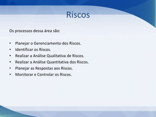 Riscos
Os processos dessa área são:
•
•
•
•
•
•

Planejar o Gerenciamento dos Riscos.
Identificar os Riscos.
Realizar a Análise Qualitativa de Riscos.
Realizar a Análise Quantitativa dos Riscos.
Planejar as Respostas aos Riscos.
Monitorar e Controlar os Riscos.

 