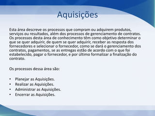 Aquisições
Esta área descreve os processos que compram ou adquirem produtos,
serviços ou resultados, além dos processos de gerenciamento de contratos.
Os processos desta área de conhecimento têm como objetivo determinar o
que se quer adquirir, de quem se quer adquirir, receber as resposta dos
fornecedores e selecionar o fornecedor, como se dará o gerenciamento dos
contratos, pagamentos, se as entregas estão de acordo com o que foi
estabelecido, pagar o fornecedor, e por último formalizar a finalização do
contrato.
Os processos dessa área são:
•
•
•
•

Planejar as Aquisições.
Realizar as Aquisições.
Administrar as Aquisições.
Encerrar as Aquisições.

 