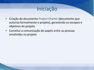 Iniciação
• Criação do documento Project Charter (documento que
autoriza formalmente o projeto), garantindo os escopos e
objetivos do projeto.
• Constitui a comunicação de papéis entre as pessoas
envolvidas no projeto

 