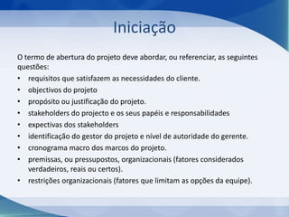 Iniciação
O termo de abertura do projeto deve abordar, ou referenciar, as seguintes
questões:
• requisitos que satisfazem as necessidades do cliente.
• objectivos do projeto
• propósito ou justificação do projeto.
• stakeholders do projecto e os seus papéis e responsabilidades
• expectivas dos stakeholders
• identificação do gestor do projeto e nível de autoridade do gerente.
• cronograma macro dos marcos do projeto.
• premissas, ou pressupostos, organizacionais (fatores considerados
verdadeiros, reais ou certos).
• restrições organizacionais (fatores que limitam as opções da equipe).

 