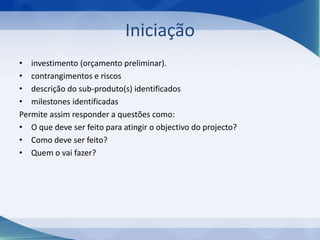 Iniciação
• investimento (orçamento preliminar).
• contrangimentos e riscos
• descrição do sub-produto(s) identificados
• milestones identificadas
Permite assim responder a questões como:
• O que deve ser feito para atingir o objectivo do projecto?
• Como deve ser feito?
• Quem o vai fazer?

 