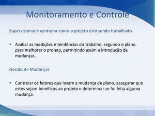 Monitoramento e Controle
Supervisionar e controlar como o projeto está sendo trabalhado.
• Avaliar as medições e tendências do trabalho, segundo o plano,
para melhorar o projeto, permitindo assim a introdução de
mudanças.
Gestão de Mudanças
• Controlar os fatores que levam a mudança de plano, assegurar que
estes sejam benéficos ao projeto e determinar se foi feita alguma
mudança.

 