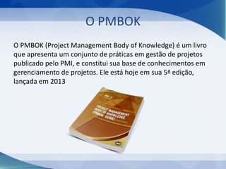 O PMBOK
O PMBOK (Project Management Body of Knowledge) é um livro
que apresenta um conjunto de práticas em gestão de projetos
publicado pelo PMI, e constitui sua base de conhecimentos em
gerenciamento de projetos. Ele está hoje em sua 5ª edição,
lançada em 2013

 