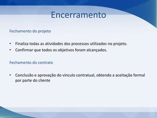 Encerramento
Fechamento do projeto
• Finaliza todas as atividades dos processos utilizados no projeto.
• Confirmar que todos os objetivos foram alcançados.
Fechamento do contrato
• Conclusão e aprovação do vínculo contratual, obtendo a aceitação formal
por parte do cliente

 