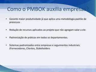 Como o PMBOK auxilia empresas?
• Garante maior produtividade já que aplica uma metodologia padrão de
processos
• Redução de recursos aplicados ao projeto que não agregam valor a ele.
• Padronização de práticas em todos os departamentos.
• Sistemas padronizados entre empresas e seguimentos industriais.
(Fornecedores, Clientes, Stakeholders

 