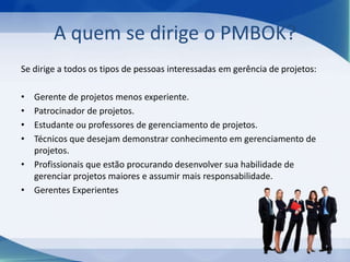A quem se dirige o PMBOK?
Se dirige a todos os tipos de pessoas interessadas em gerência de projetos:
•
•
•
•

Gerente de projetos menos experiente.
Patrocinador de projetos.
Estudante ou professores de gerenciamento de projetos.
Técnicos que desejam demonstrar conhecimento em gerenciamento de
projetos.
• Profissionais que estão procurando desenvolver sua habilidade de
gerenciar projetos maiores e assumir mais responsabilidade.
• Gerentes Experientes

 