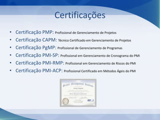 Certificações
•
•
•
•
•
•

Certificação PMP: Profissional de Gerenciamento de Projetos
Certificação CAPM: Técnico Certificado em Gerenciamento de Projetos
Certificação PgMP: Profissional de Gerenciamento de Programas
Certificação PMI-SP: Profissional em Gerenciamento de Cronograma do PMI
Certificação PMI-RMP: Profissional em Gerenciamento de Riscos do PMI
Certificação PMI-ACP: Profissional Certificado em Métodos Ágeis do PMI

 