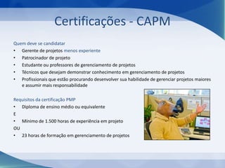 Certificações - CAPM
Quem deve se candidatar
• Gerente de projetos menos experiente
• Patrocinador de projeto
• Estudante ou professores de gerenciamento de projetos
• Técnicos que desejam demonstrar conhecimento em gerenciamento de projetos
• Profissionais que estão procurando desenvolver sua habilidade de gerenciar projetos maiores
e assumir mais responsabilidade
Requisitos da certificação PMP
• Diploma de ensino médio ou equivalente
E
• Mínimo de 1.500 horas de experiência em projeto
OU
• 23 horas de formação em gerenciamento de projetos

 