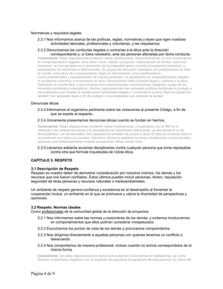 Normativas y requisitos legales 
2.3.1 Nos informamos acerca de las políticas, reglas, normativas y leyes que rigen nuestras 
actividades laborales, profesionales y voluntarias, y las respetamos. 
2.3.2 Denunciamos las conductas ilegales o contrarias a la ética ante la dirección 
correspondiente y, si fuera necesario, ante las personas afectadas por dicha conducta. 
Comentarios: Estas disposiciones conllevan varias implicaciones. Específicamente, no nos involucramos 
en comportamientos ilegales, entre otros: hurto, fraude, corrupción, malversación de fondos, sobornos. 
Asimismo, no nos apropiamos ni abusamos de la propiedad ajena, incluida la propiedad intelectual, ni 
participamos en calumnias ni difamaciones. En grupos de discusión realizados con profesionales en todo 
el mundo, estos tipos de comportamiento ilegal se mencionaron como problemáticos. 
Como profesionales y representantes de nuestra profesión, no aprobamos los comportamientos ilegales 
ni ayudamos a terceros a involucrarse en ellos. Denunciamos toda conducta ilegal o contraria a la ética. 
Denunciar no resulta fácil, y reconocemos que podría acarrear consecuencias negativas. Luego de los 
recientes escándalos corporativos, muchas organizaciones han adoptado políticas tendientes a proteger a 
los empleados que revelan la verdad sobre actividades ilegales o contrarias a la ética. Algunos gobiernos 
también han aprobado leyes a fin de proteger a los empleados que declaran la verdad. 
Denuncias éticas 
2.3.3 Informamos al organismo pertinente sobre las violaciones al presente Código, a fin de 
que se expida al respecto. 
2.3.4 Únicamente presentamos denuncias éticas cuando se fundan en hechos. 
Comentarios: Estas disposiciones conllevan varias implicaciones. Cooperamos con el PMI en lo 
referente a las violaciones éticas y la recopilación de información relacionada, ya sea desde el rol de 
demandantes o de demandados. Nos abstenemos también de acusar a otros de falta de conducta ética si 
no contamos con todas las pruebas. Asimismo, llevamos adelante acciones disciplinarias contra aquellas 
personas que deliberadamente realizan acusaciones falsas contra otros. 
2.3.5 Llevamos adelante acciones disciplinarias contra cualquier persona que tome represalias 
contra otra que formule inquietudes de índole ética. 
CAPÍTULO 3. RESPETO 
3.1 Descripción de Respeto 
Respeto es nuestro deber de demostrar consideración por nosotros mismos, los demás y los 
recursos que nos fueron confiados. Estos últimos pueden incluir personas, dinero, reputación, 
seguridad de otras personas y recursos naturales o medioambientales. 
Un ambiente de respeto genera confianza y excelencia en el desempeño al fomentar la 
cooperación mutua: un ambiente en el que se promueve y valora la diversidad de perspectivas y 
opiniones. 
3.2 Respeto: Normas ideales 
Como profesionales de la comunidad global de la dirección de proyectos: 
3.2.1 Nos informamos sobre las normas y costumbres de los demás, y evitamos involucrarnos 
en comportamientos que ellos podrían considerar irrespetuosos. 
3.2.2 Escuchamos los puntos de vista de los demás y procuramos comprenderlos. 
3.2.3 Nos dirigimos directamente a aquellas personas con quienes tenemos un conflicto o 
desacuerdo. 
3.2.4 Nos comportamos de manera profesional, incluso cuando no somos correspondidos de la 
misma forma. 
Comentarios: De estas disposiciones se deriva que evitamos involucrarnos en habladurías, así como 
formular comentarios negativos con el propósito de perjudicar la reputación de otra persona. En virtud del 
Página 4 de 9 
 