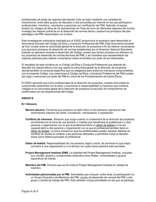 profesionales de todas las regiones del planeta. Esto se logró mediante una variedad de 
mecanismos, entre ellos grupos de discusión y dos encuestas por Internet en los que participaron 
profesionales, miembros, voluntarios y personas con certificación del PMI. Además, el equipo 
analizó los códigos de ética de 24 asociaciones sin fines de lucro de diferentes regiones del mundo, 
investigó las mejores prácticas en el desarrollo de normas éticas y exploró los principios del plan 
estratégico del PMI relacionados con la ética. 
Esta investigación exhaustiva realizada por el ESDC proporcionó el escenario para desarrollar el 
documento borrador del Código de Ética y Conducta Profesional del PMI. Este documento borrador 
se hizo circular entre la comunidad global de la dirección de proyectos a fin de obtener comentarios. 
Los rigurosos procesos de desarrollo de normas establecidos por el American National Standards 
Institute se aplicaron durante el desarrollo del Código, puesto que dichos procesos se utilizaron en 
los proyectos de desarrollo de normas técnicas del PMI, y se consideró que representaban las 
mejores prácticas para obtener comentarios sobre el borrador por parte de los interesados. 
El resultado de esta iniciativa es un Código de Ética y Conducta Profesional que además de 
describir los valores éticos a los que aspira la comunidad global de la dirección de proyectos, 
aborda también la conducta específica que es obligatoria para todos los individuos comprometidos 
con el presente Código. Las violaciones al Código de Ética y Conducta Profesional del PMI pueden 
dar lugar a sanciones por parte del PMI en virtud de los Procedimientos de Casos Éticos. 
El ESDC aprendió que como profesionales de la dirección de proyectos, nuestra comunidad se 
compromete seriamente con la ética, y asumimos la responsabilidad (y hacemos que nuestros 
colegas en la comunidad global de la dirección de proyectos la asuman) de comportarnos de 
conformidad con las disposiciones del Código. 
ANEXO B 
B.1 Glosario 
Manera abusiva. Conducta que ocasiona un daño físico a otra persona o genera en ella 
sentimientos intensos de miedo, humillación, manipulación o explotación. 
Conflicto de intereses. Situación que surge cuando un profesional de la dirección de proyectos 
se enfrenta con la toma de una decisión o medida que beneficiará al profesional o a otra 
persona u organización con la que el profesional tiene un deber de lealtad y a la vez 
causará daño a otra persona u organización con la que el profesional también tiene un 
deber de lealtad. La única manera en que los profesionales pueden resolver deberes en 
conflicto es revelar el conflicto a las personas afectadas y permitirles tomar la decisión 
sobre cómo debería proceder el profesional. 
Deber de lealtad. Responsabilidad de una persona, legal o moral, de promover lo que mejor 
conviene a una organización o a un tercero con quien dicha persona está asociada. 
Project Management Institute [PMI]. La totalidad del Project Management Institute, incluidos 
sus comités, grupos y componentes instituidos como filiales, universidades y grupos 
específicos de interés. 
Miembro del PMI. Persona que se ha unido al Project Management Institute en calidad de 
miembro. 
Actividades patrocinadas por el PMI. Actividades que incluyen, entre otras, la participación en 
un Grupo Consultivo de Miembros del PMI, equipo de desarrollo de normas del PMI u otro 
grupo o comité de trabajo del PMI. Esto también incluye actividades en las que se participa 
Página 8 de 9 
 