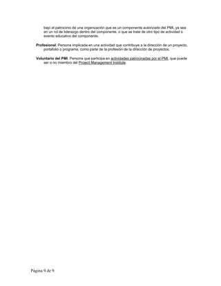 bajo el patrocinio de una organización que es un componente autorizado del PMI, ya sea 
en un rol de liderazgo dentro del componente, o que se trate de otro tipo de actividad o 
evento educativo del componente. 
Profesional. Persona implicada en una actividad que contribuye a la dirección de un proyecto, 
portafolio o programa, como parte de la profesión de la dirección de proyectos. 
Voluntario del PMI. Persona que participa en actividades patrocinadas por el PMI, que puede 
ser o no miembro del Project Management Institute. 
Página 9 de 9 
