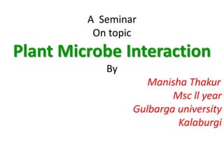 A Seminar
On topic
Plant Microbe Interaction
By
Manisha Thakur
Msc ll year
Gulbarga university
Kalaburgi
 