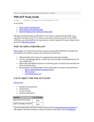 This post was published to Wafi Mohtaseb at 5:43:47 AM 2/27/2012

PMI-ACP Study Guide
Category           Agile Project Management ; Project Management ; Scrum

In this Article:

           WHY TO APPLY FOR PMI-ACP?
           FACTS ABOUT THE PMI-ACP EXAM
           WHAT TO READ & WHAT TOPICS TO FOCUS ON?

PMI Agile Certified Practitioner (PMI-ACP)sm is the newest credential offered by PMI. It was
opened for the public at the 31st Jan 2012, the same day I passed the exam. As all of PMI's
certificates, you should fulfill all the requirements in order to apply for the exam; details can be
found here PMI-ACP Handbook

WHY TO APPLY FOR PMI-ACP?

Back to top↑ I can think of lots of reasons why you should apply for PMI-ACP, specially if you
are involved in the software industry, but I will list few of them here:

           Offered by PMI, which means it's recognized and respected worldwide.
           It's not a methodology specific; it covers more than one Agile methodology (Scrum, XP,
           Lean, DSDM, FDD,...).
           Agile Project Management practices are booming, and in my opinion they will take over
           in the coming few years.
           Big Enterprises are adapting Agile Practices, Microsoft for example, check below links
                o MSF for Agile Software Development v5.0
                o MSF for Scrum
                o Visual Studio Scrum 1.0

FACTS ABOUT THE PMI-ACP EXAM:

Back to top↑

           Multiple choice questions
           120 questions
           3 hours duration
           Questions Distribution

Content                          % of Exam
Agile tools & techniques              50%
Agile knowledge and skills            50%
For more details about the exam structure please check the Examination Content Outline on
PMI website. PMI listed 11 books as reference material for the exam; check the Reference
 