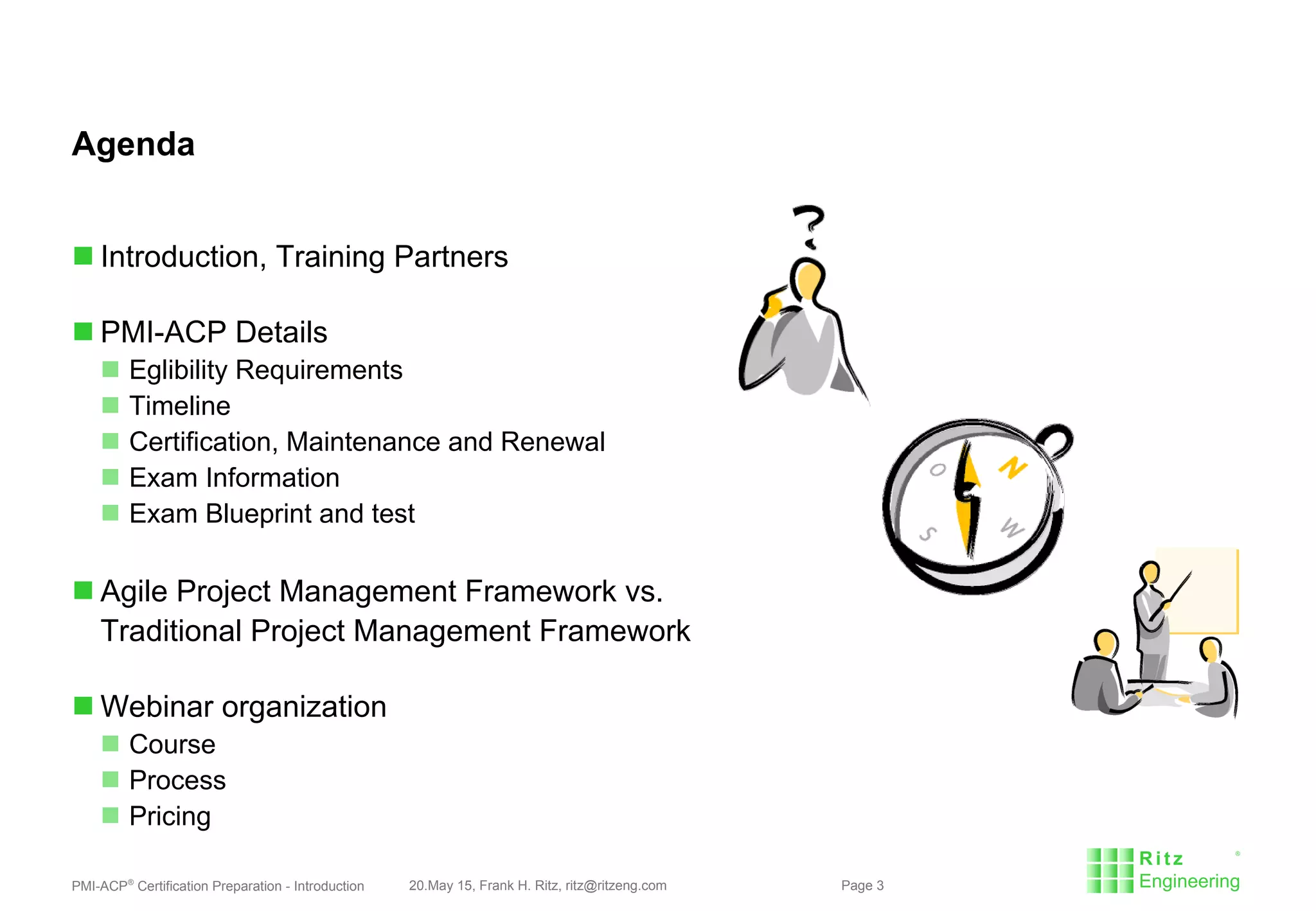 PMI-ACP®
Certification Preparation - Introduction 20.May 15, Frank H. Ritz, ritz@ritzeng.com Page 3
Agenda
 Introduction, Training Partners
 PMI-ACP Details
 Eglibility Requirements
 Timeline
 Certification, Maintenance and Renewal
 Exam Information
 Exam Blueprint and test
 Agile Project Management Framework vs.
Traditional Project Management Framework
 Webinar organization
 Course
 Process
 Pricing
 