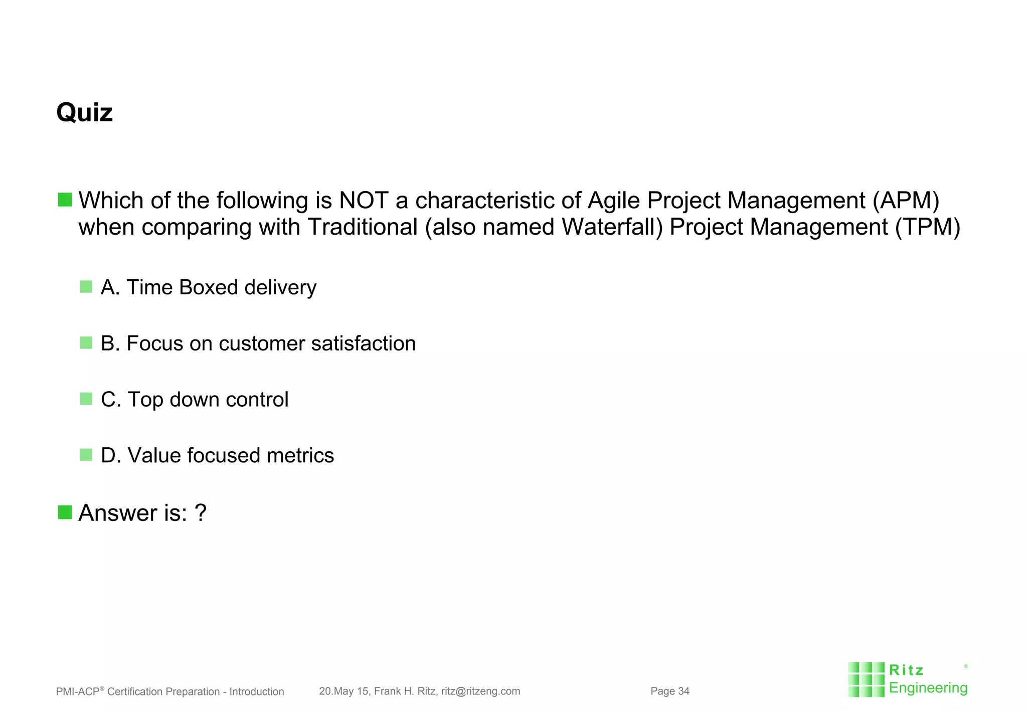 PMI-ACP®
Certification Preparation - Introduction 20.May 15, Frank H. Ritz, ritz@ritzeng.com Page 34
Quiz
 Which of the following is NOT a characteristic of Agile Project Management (APM)
when comparing with Traditional (also named Waterfall) Project Management (TPM)
 A. Time Boxed delivery
 B. Focus on customer satisfaction
 C. Top down control
 D. Value focused metrics
 Answer is: ?
 