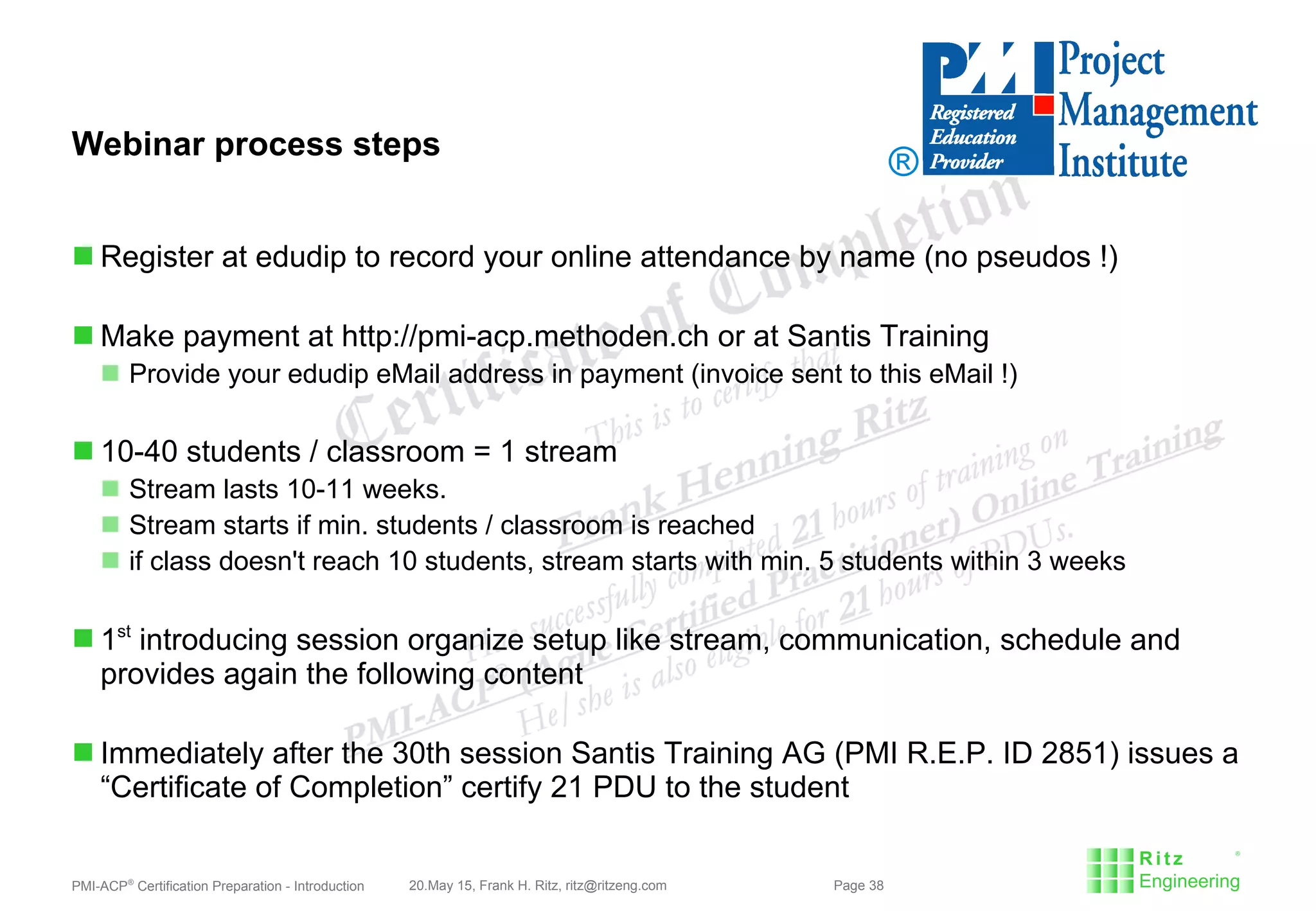 PMI-ACP®
Certification Preparation - Introduction 20.May 15, Frank H. Ritz, ritz@ritzeng.com Page 38
Webinar process steps
 Register at edudip to record your online attendance by name (no pseudos !)
 Make payment at http://pmi-acp.methoden.ch or at Santis Training
 Provide your edudip eMail address in payment (invoice sent to this eMail !)
 10-40 students / classroom = 1 stream
 Stream lasts 10-11 weeks.
 Stream starts if min. students / classroom is reached
 if class doesn't reach 10 students, stream starts with min. 5 students within 3 weeks
 1st
introducing session organize setup like stream, communication, schedule and
provides again the following content
 Immediately after the 30th session Santis Training AG (PMI R.E.P. ID 2851) issues a
“Certificate of Completion” certify 21 PDU to the student
®
 
