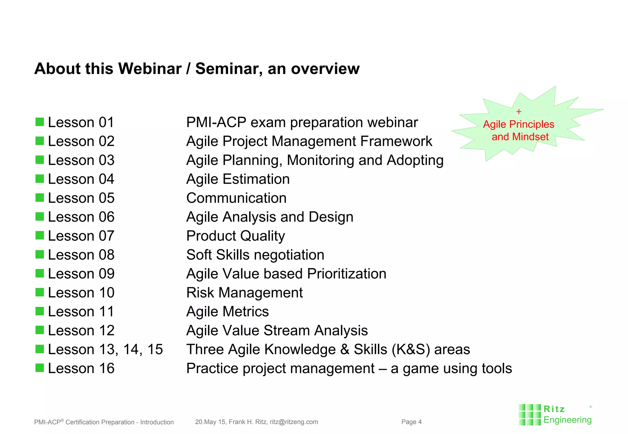 PMI-ACP®
Certification Preparation - Introduction 20.May 15, Frank H. Ritz, ritz@ritzeng.com Page 4
About this Webinar / Seminar, an overview
 Lesson 01 PMI-ACP exam preparation webinar
 Lesson 02 Agile Project Management Framework
 Lesson 03 Agile Planning, Monitoring and Adopting
 Lesson 04 Agile Estimation
 Lesson 05 Communication
 Lesson 06 Agile Analysis and Design
 Lesson 07 Product Quality
 Lesson 08 Soft Skills negotiation
 Lesson 09 Agile Value based Prioritization
 Lesson 10 Risk Management
 Lesson 11 Agile Metrics
 Lesson 12 Agile Value Stream Analysis
 Lesson 13, 14, 15 Three Agile Knowledge & Skills (K&S) areas
 Lesson 16 Practice project management – a game using tools
+
Agile Principles
and Mindset
 