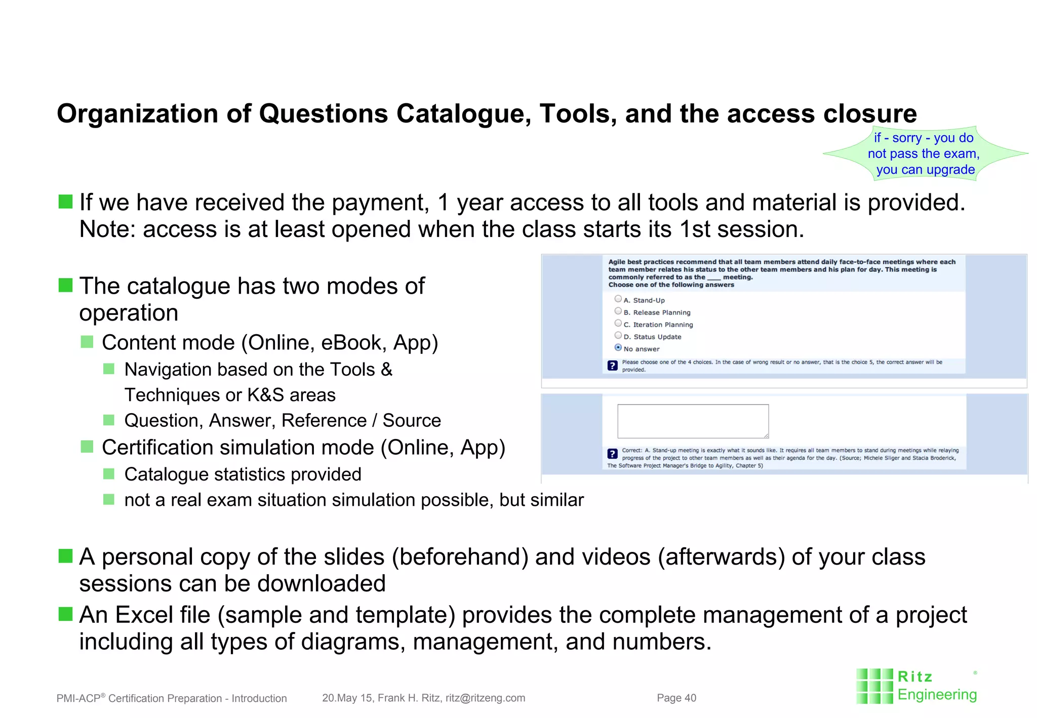 PMI-ACP®
Certification Preparation - Introduction 20.May 15, Frank H. Ritz, ritz@ritzeng.com Page 40
Organization of Questions Catalogue, Tools, and the access closure
 If we have received the payment, 1 year access to all tools and material is provided.
Note: access is at least opened when the class starts its 1st session.
 The catalogue has two modes of
operation
 Content mode (Online, eBook, App)
 Navigation based on the Tools &
Techniques or K&S areas
 Question, Answer, Reference / Source
 Certification simulation mode (Online, App)
 Catalogue statistics provided
 not a real exam situation simulation possible, but similar
 A personal copy of the slides (beforehand) and videos (afterwards) of your class
sessions can be downloaded
 An Excel file (sample and template) provides the complete management of a project
including all types of diagrams, management, and numbers.
if - sorry - you do
not pass the exam,
you can upgrade
 