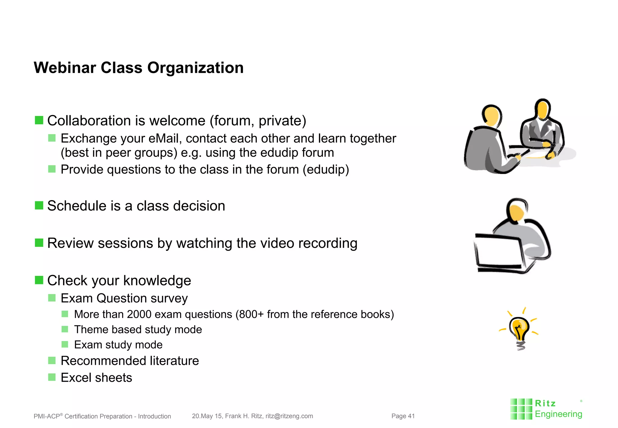 PMI-ACP®
Certification Preparation - Introduction 20.May 15, Frank H. Ritz, ritz@ritzeng.com Page 41
Webinar Class Organization
 Collaboration is welcome (forum, private)
 Exchange your eMail, contact each other and learn together
(best in peer groups) e.g. using the edudip forum
 Provide questions to the class in the forum (edudip)
 Schedule is a class decision
 Review sessions by watching the video recording
 Check your knowledge
 Exam Question survey
 More than 2000 exam questions (800+ from the reference books)
 Theme based study mode
 Exam study mode
 Recommended literature
 Excel sheets
 