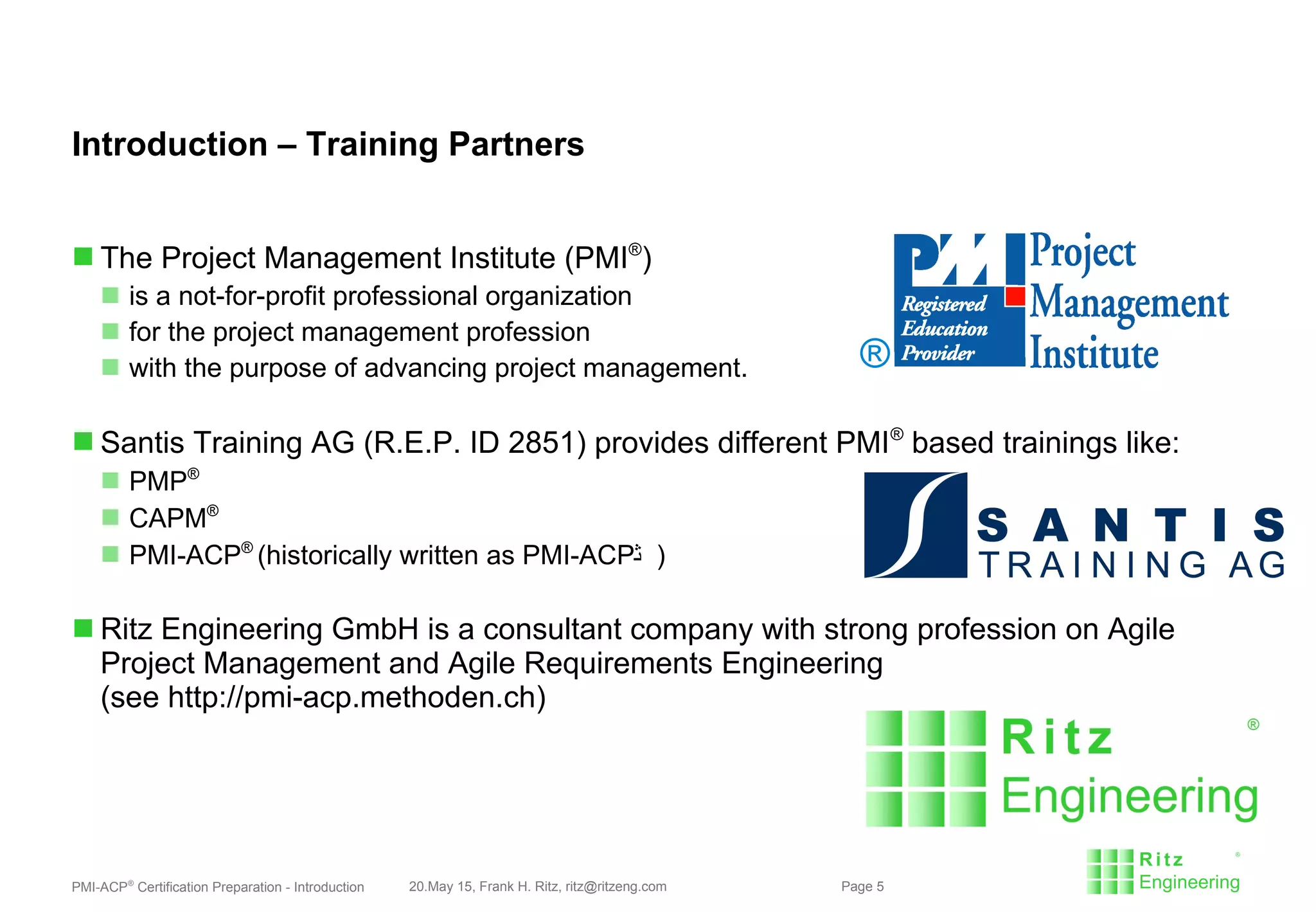 PMI-ACP®
Certification Preparation - Introduction 20.May 15, Frank H. Ritz, ritz@ritzeng.com Page 5
Introduction – Training Partners
 The Project Management Institute (PMI®
)
 is a not-for-profit professional organization
 for the project management profession
 with the purpose of advancing project management.
 Santis Training AG (R.E.P. ID 2851) provides different PMI®
based trainings like:
 PMP®
 CAPM®
 PMI-ACP®
(historically written as PMI-ACP℠ )
 Ritz Engineering GmbH is a consultant company with strong profession on Agile
Project Management and Agile Requirements Engineering
(see http://pmi-acp.methoden.ch)
®
 