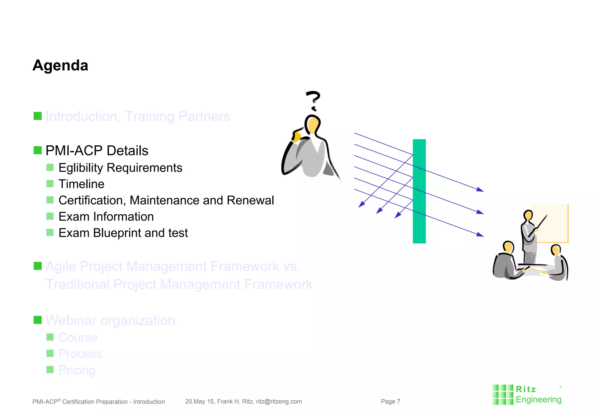 PMI-ACP®
Certification Preparation - Introduction 20.May 15, Frank H. Ritz, ritz@ritzeng.com Page 7
Agenda
 Introduction, Training Partners
 PMI-ACP Details
 Eglibility Requirements
 Timeline
 Certification, Maintenance and Renewal
 Exam Information
 Exam Blueprint and test
 Agile Project Management Framework vs.
Traditional Project Management Framework
 Webinar organization
 Course
 Process
 Pricing
 