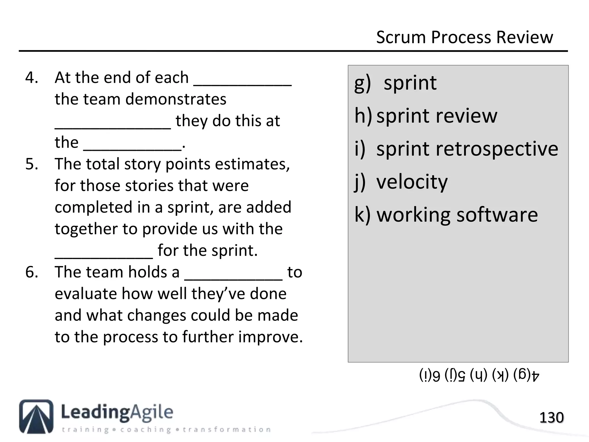 130
4. At the end of each ___________
the team demonstrates
_____________ they do this at
the ___________.
5. The total story points estimates,
for those stories that were
completed in a sprint, are added
together to provide us with the
___________ for the sprint.
6. The team holds a ___________ to
evaluate how well they’ve done
and what changes could be made
to the process to further improve.
Scrum Process Review
g) sprint
h)sprint review
i) sprint retrospective
j) velocity
k) working software
4(g)(k)(h)5(j)6(i)
 
