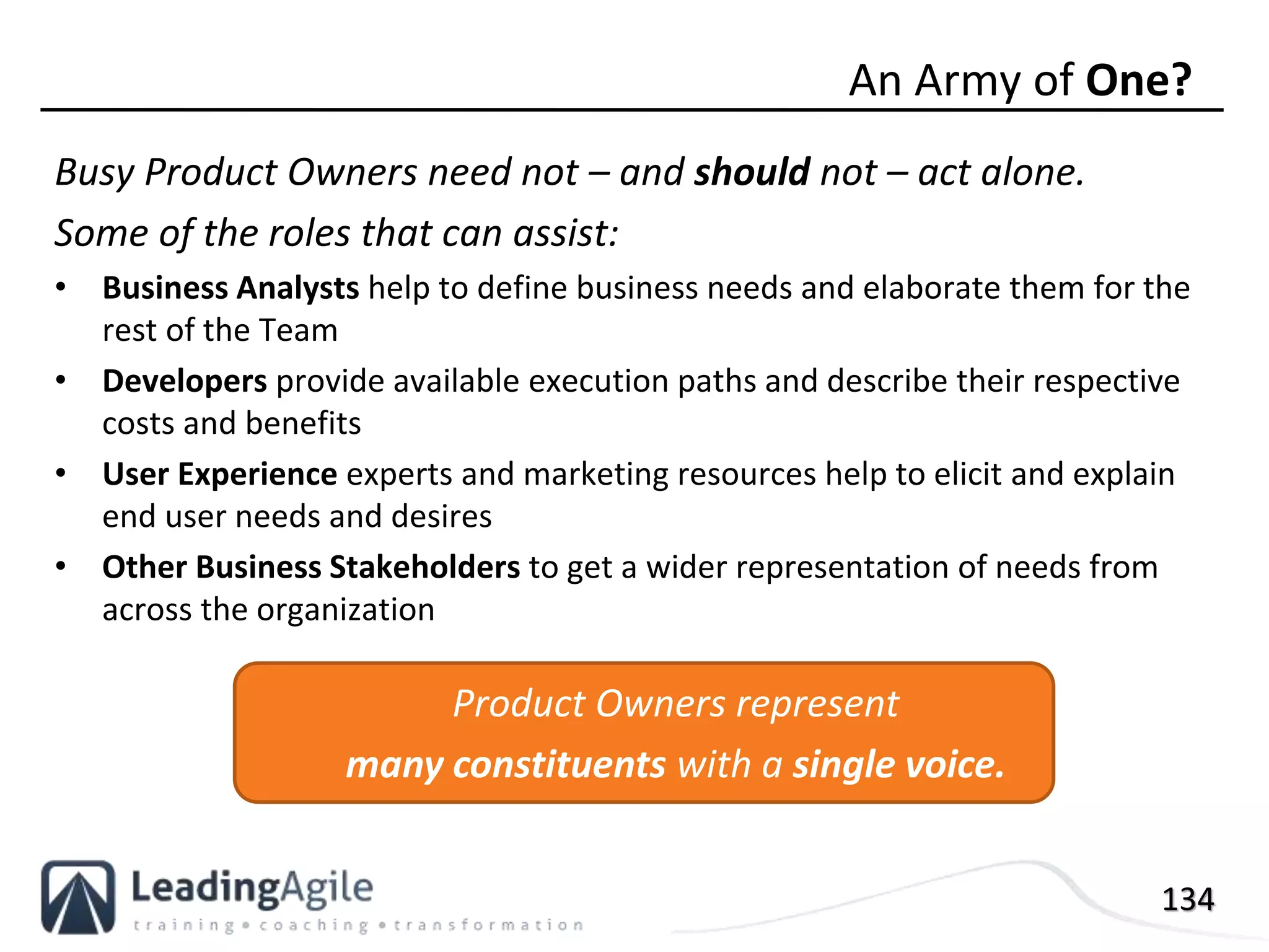 134
Busy Product Owners need not – and should not – act alone.
Some of the roles that can assist:
• Business Analysts help to define business needs and elaborate them for the
rest of the Team
• Developers provide available execution paths and describe their respective
costs and benefits
• User Experience experts and marketing resources help to elicit and explain
end user needs and desires
• Other Business Stakeholders to get a wider representation of needs from
across the organization
An Army of One?
Product Owners represent
many constituents with a single voice.
 