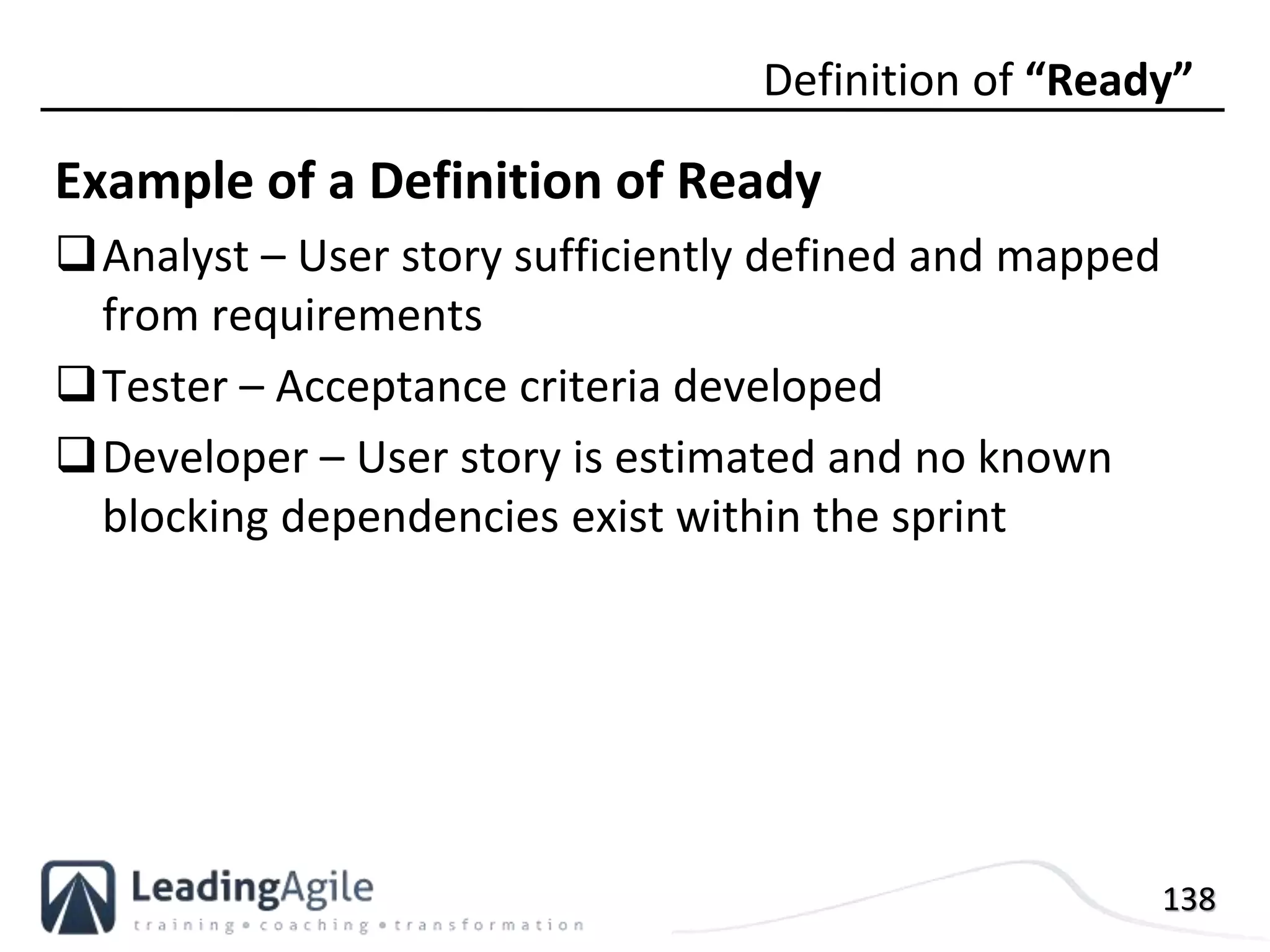 138
Example of a Definition of Ready
Analyst – User story sufficiently defined and mapped
from requirements
Tester – Acceptance criteria developed
Developer – User story is estimated and no known
blocking dependencies exist within the sprint
Definition of “Ready”
 