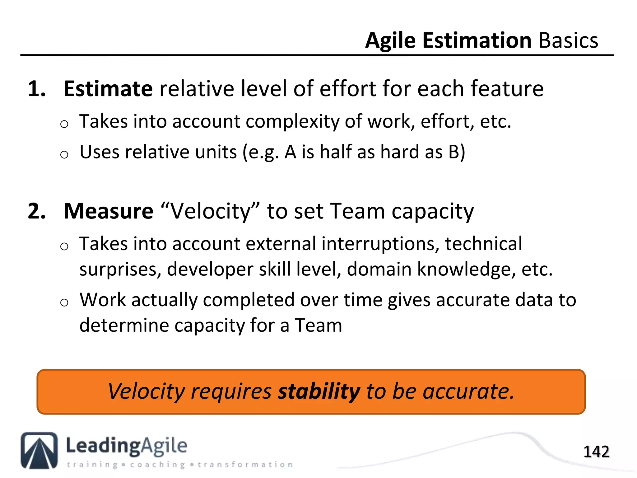 142
1. Estimate relative level of effort for each feature
o Takes into account complexity of work, effort, etc.
o Uses relative units (e.g. A is half as hard as B)
2. Measure “Velocity” to set Team capacity
o Takes into account external interruptions, technical
surprises, developer skill level, domain knowledge, etc.
o Work actually completed over time gives accurate data to
determine capacity for a Team
Agile Estimation Basics
Velocity requires stability to be accurate.
 