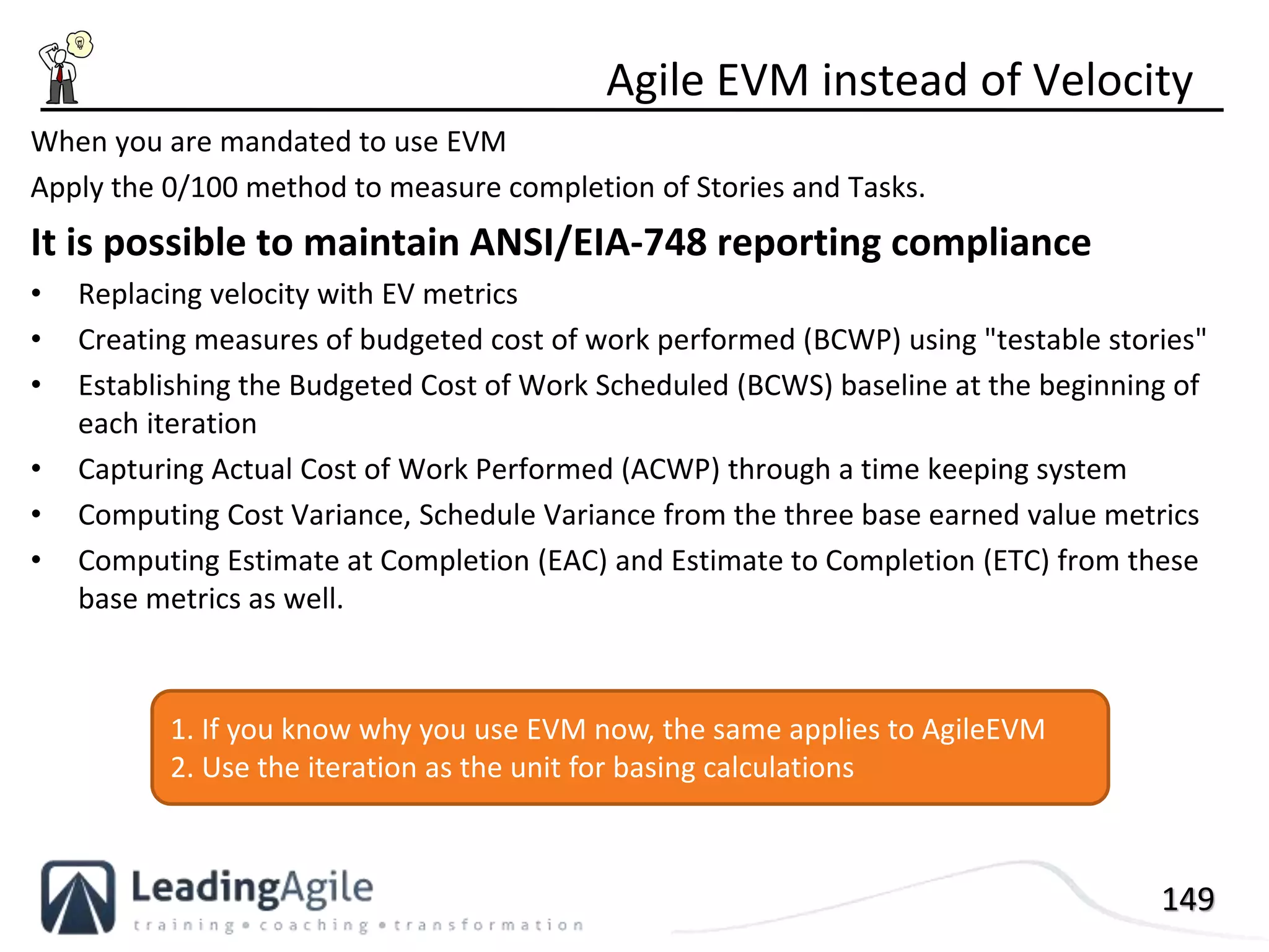 149
When you are mandated to use EVM
Apply the 0/100 method to measure completion of Stories and Tasks.
It is possible to maintain ANSI/EIA-748 reporting compliance
• Replacing velocity with EV metrics
• Creating measures of budgeted cost of work performed (BCWP) using "testable stories"
• Establishing the Budgeted Cost of Work Scheduled (BCWS) baseline at the beginning of
each iteration
• Capturing Actual Cost of Work Performed (ACWP) through a time keeping system
• Computing Cost Variance, Schedule Variance from the three base earned value metrics
• Computing Estimate at Completion (EAC) and Estimate to Completion (ETC) from these
base metrics as well.
Agile EVM instead of Velocity
1. If you know why you use EVM now, the same applies to AgileEVM
2. Use the iteration as the unit for basing calculations
 
