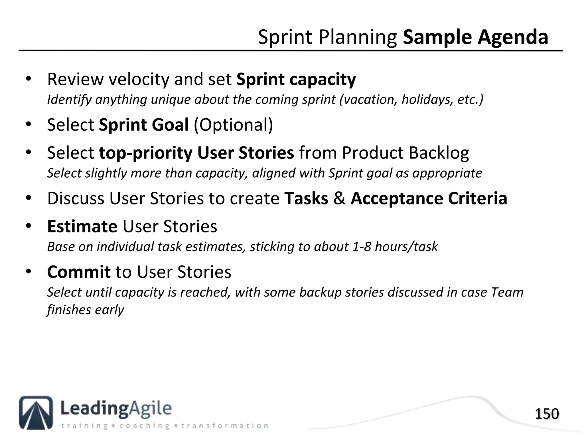 150
• Review velocity and set Sprint capacity
Identify anything unique about the coming sprint (vacation, holidays, etc.)
• Select Sprint Goal (Optional)
• Select top-priority User Stories from Product Backlog
Select slightly more than capacity, aligned with Sprint goal as appropriate
• Discuss User Stories to create Tasks & Acceptance Criteria
• Estimate User Stories
Base on individual task estimates, sticking to about 1-8 hours/task
• Commit to User Stories
Select until capacity is reached, with some backup stories discussed in case Team
finishes early
Sprint Planning Sample Agenda
 