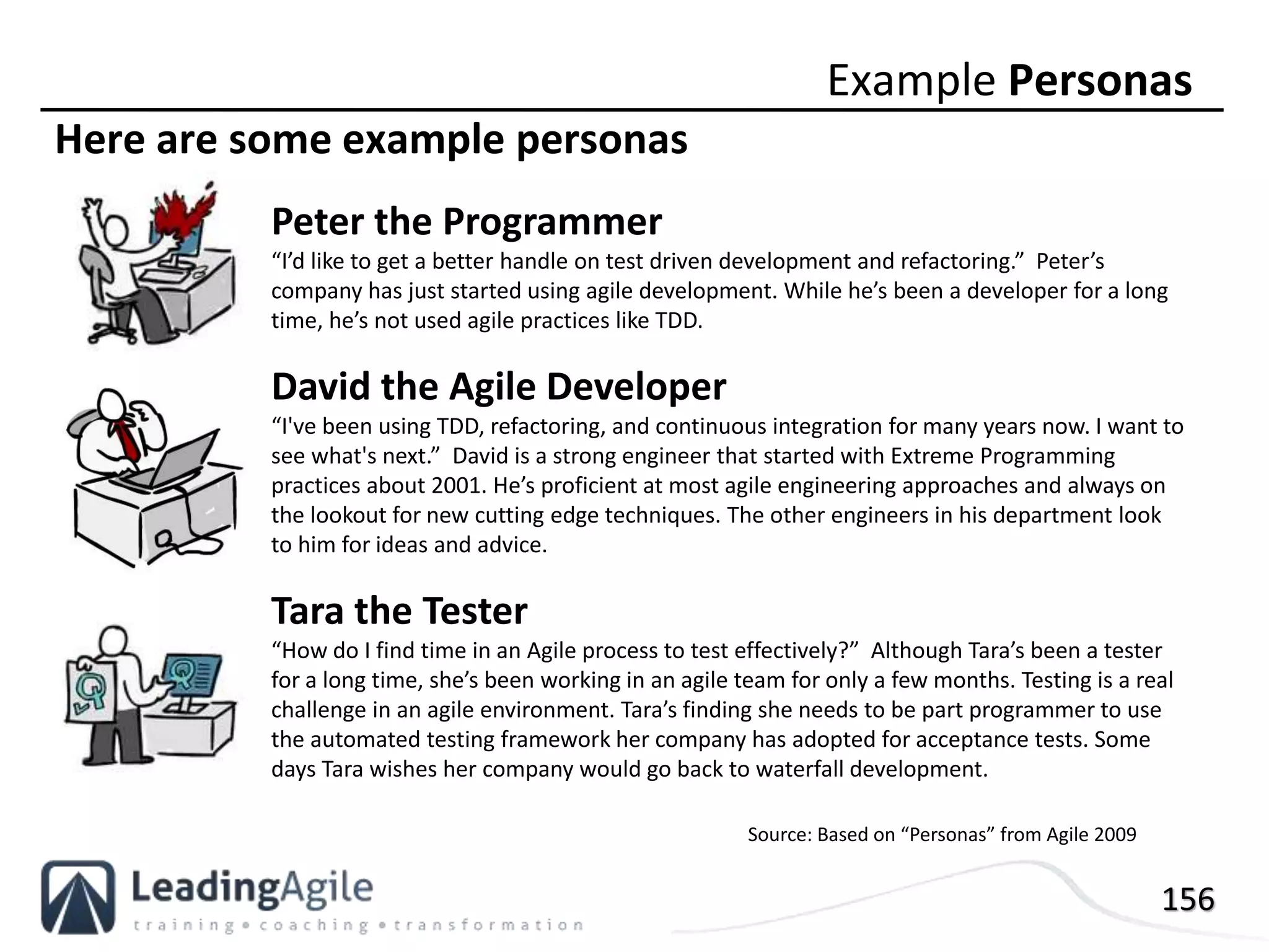 156
Here are some example personas
Example Personas
Peter the Programmer
“I’d like to get a better handle on test driven development and refactoring.” Peter’s
company has just started using agile development. While he’s been a developer for a long
time, he’s not used agile practices like TDD.
David the Agile Developer
“I've been using TDD, refactoring, and continuous integration for many years now. I want to
see what's next.” David is a strong engineer that started with Extreme Programming
practices about 2001. He’s proficient at most agile engineering approaches and always on
the lookout for new cutting edge techniques. The other engineers in his department look
to him for ideas and advice.
Tara the Tester
“How do I find time in an Agile process to test effectively?” Although Tara’s been a tester
for a long time, she’s been working in an agile team for only a few months. Testing is a real
challenge in an agile environment. Tara’s finding she needs to be part programmer to use
the automated testing framework her company has adopted for acceptance tests. Some
days Tara wishes her company would go back to waterfall development.
Source: Based on “Personas” from Agile 2009
 