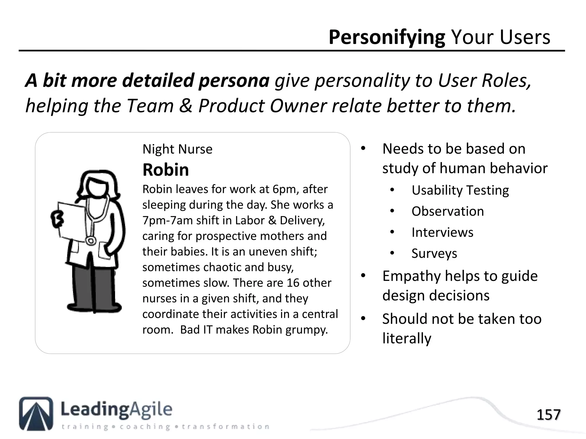 157
A bit more detailed persona give personality to User Roles,
helping the Team & Product Owner relate better to them.
Personifying Your Users
Night Nurse
Robin
Robin leaves for work at 6pm, after
sleeping during the day. She works a
7pm-7am shift in Labor & Delivery,
caring for prospective mothers and
their babies. It is an uneven shift;
sometimes chaotic and busy,
sometimes slow. There are 16 other
nurses in a given shift, and they
coordinate their activities in a central
room. Bad IT makes Robin grumpy.
• Needs to be based on
study of human behavior
• Usability Testing
• Observation
• Interviews
• Surveys
• Empathy helps to guide
design decisions
• Should not be taken too
literally
 