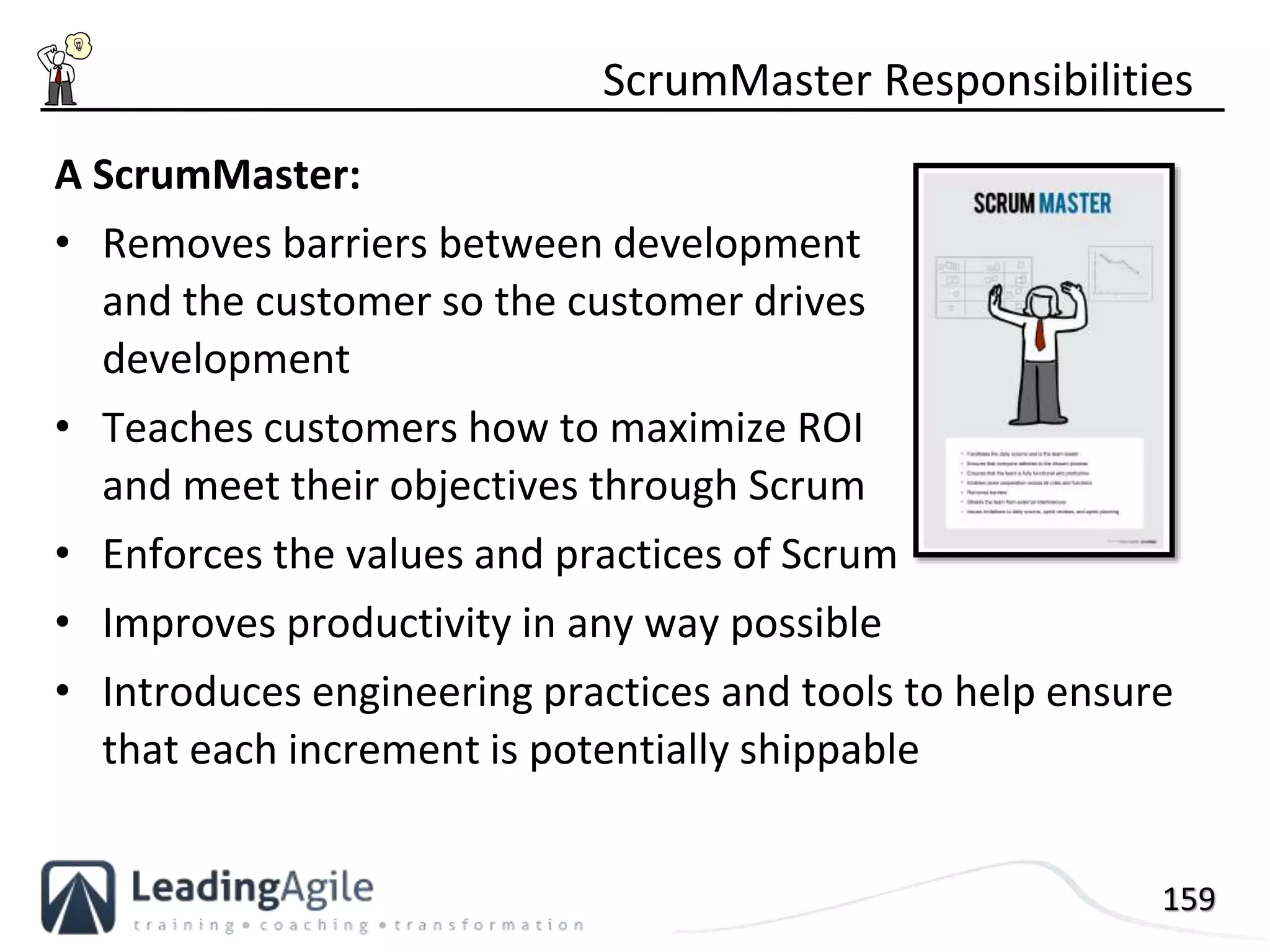 159
A ScrumMaster:
• Removes barriers between development
and the customer so the customer drives
development
• Teaches customers how to maximize ROI
and meet their objectives through Scrum
• Enforces the values and practices of Scrum
• Improves productivity in any way possible
• Introduces engineering practices and tools to help ensure
that each increment is potentially shippable
ScrumMaster Responsibilities
 
