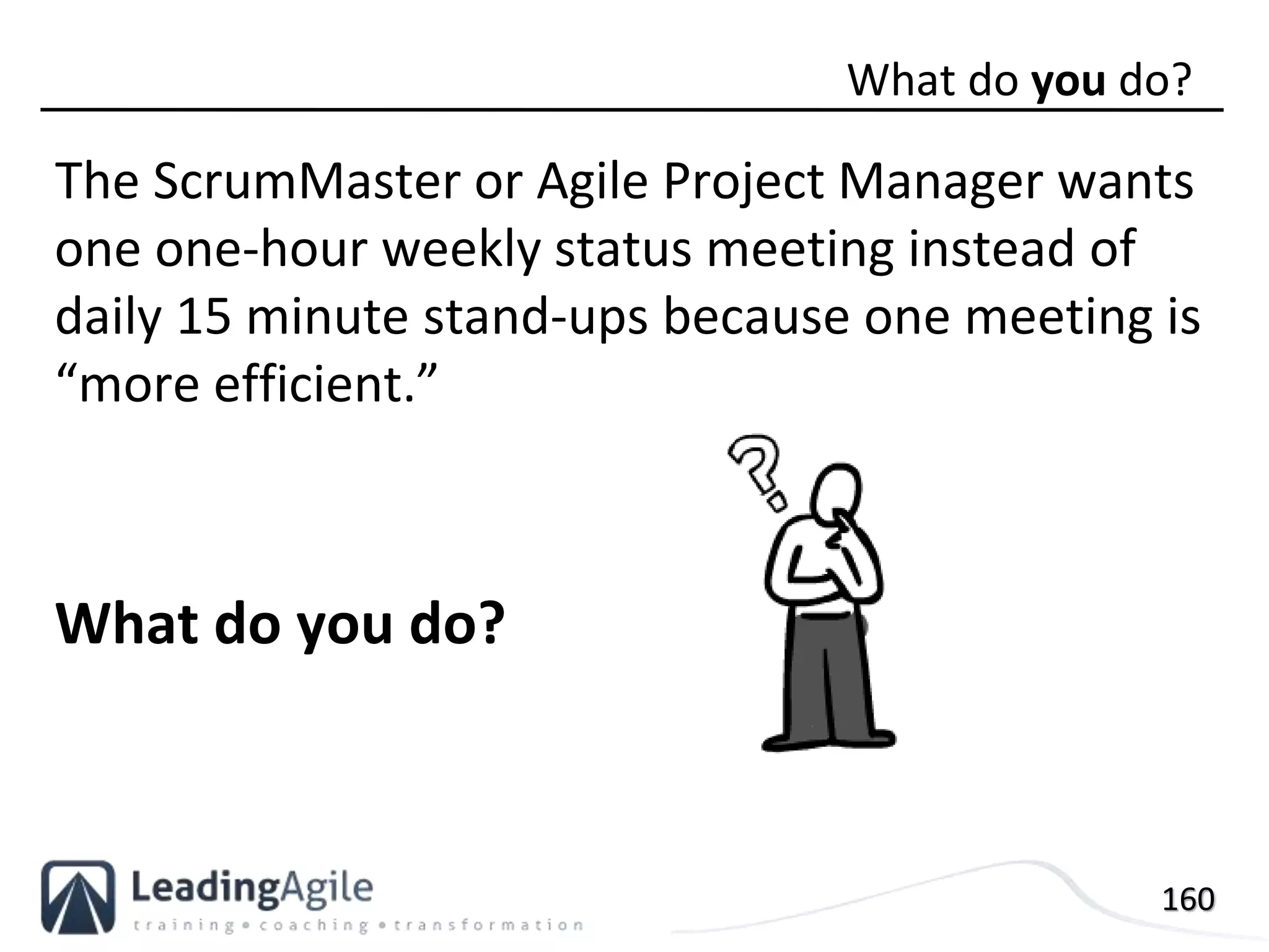 160
The ScrumMaster or Agile Project Manager wants
one one-hour weekly status meeting instead of
daily 15 minute stand-ups because one meeting is
“more efficient.”
What do you do?
What do you do?
 