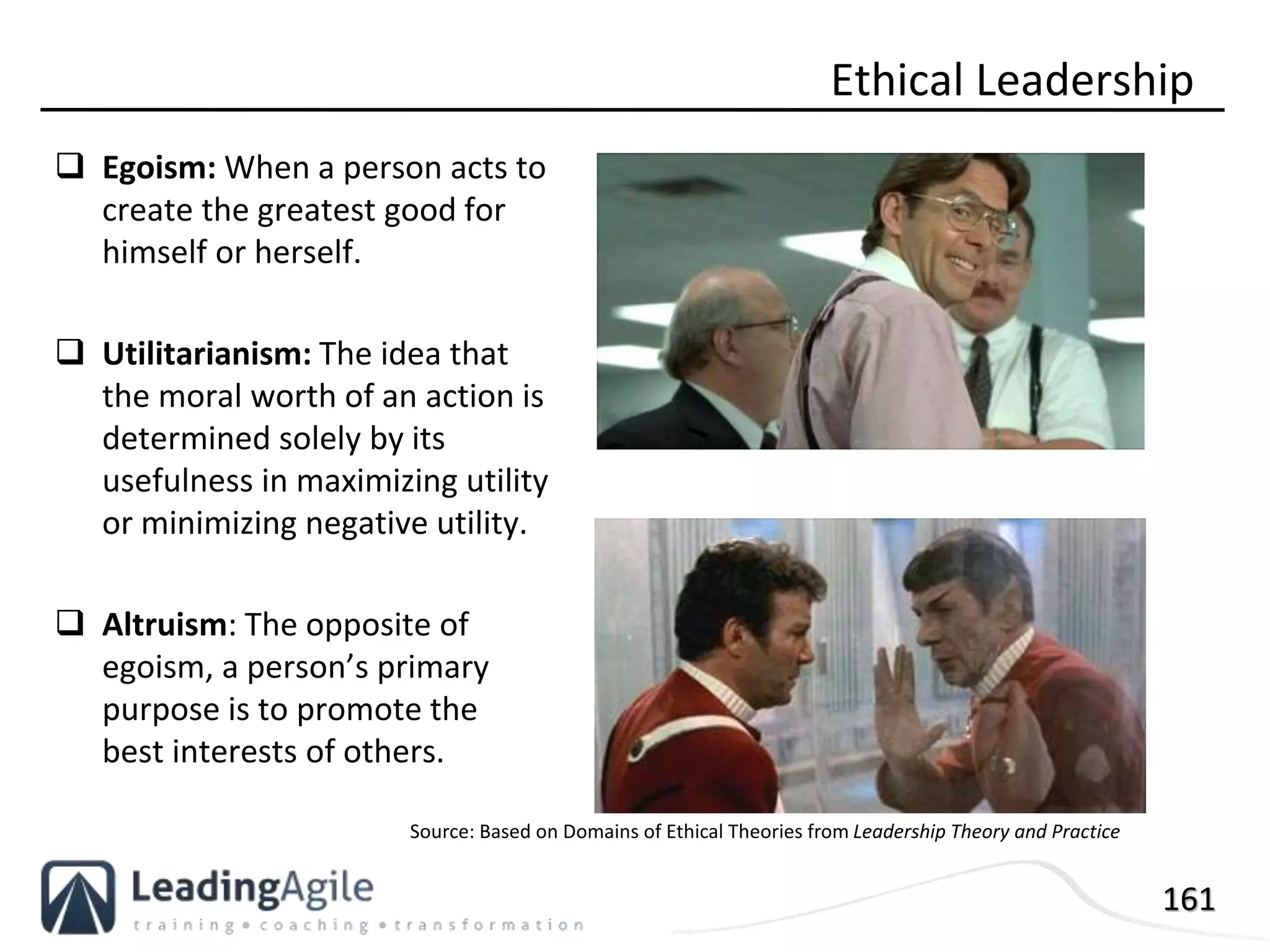 161
 Egoism: When a person acts to
create the greatest good for
himself or herself.
 Utilitarianism: The idea that
the moral worth of an action is
determined solely by its
usefulness in maximizing utility
or minimizing negative utility.
 Altruism: The opposite of
egoism, a person’s primary
purpose is to promote the
best interests of others.
Ethical Leadership
Source: Based on Domains of Ethical Theories from Leadership Theory and Practice
 