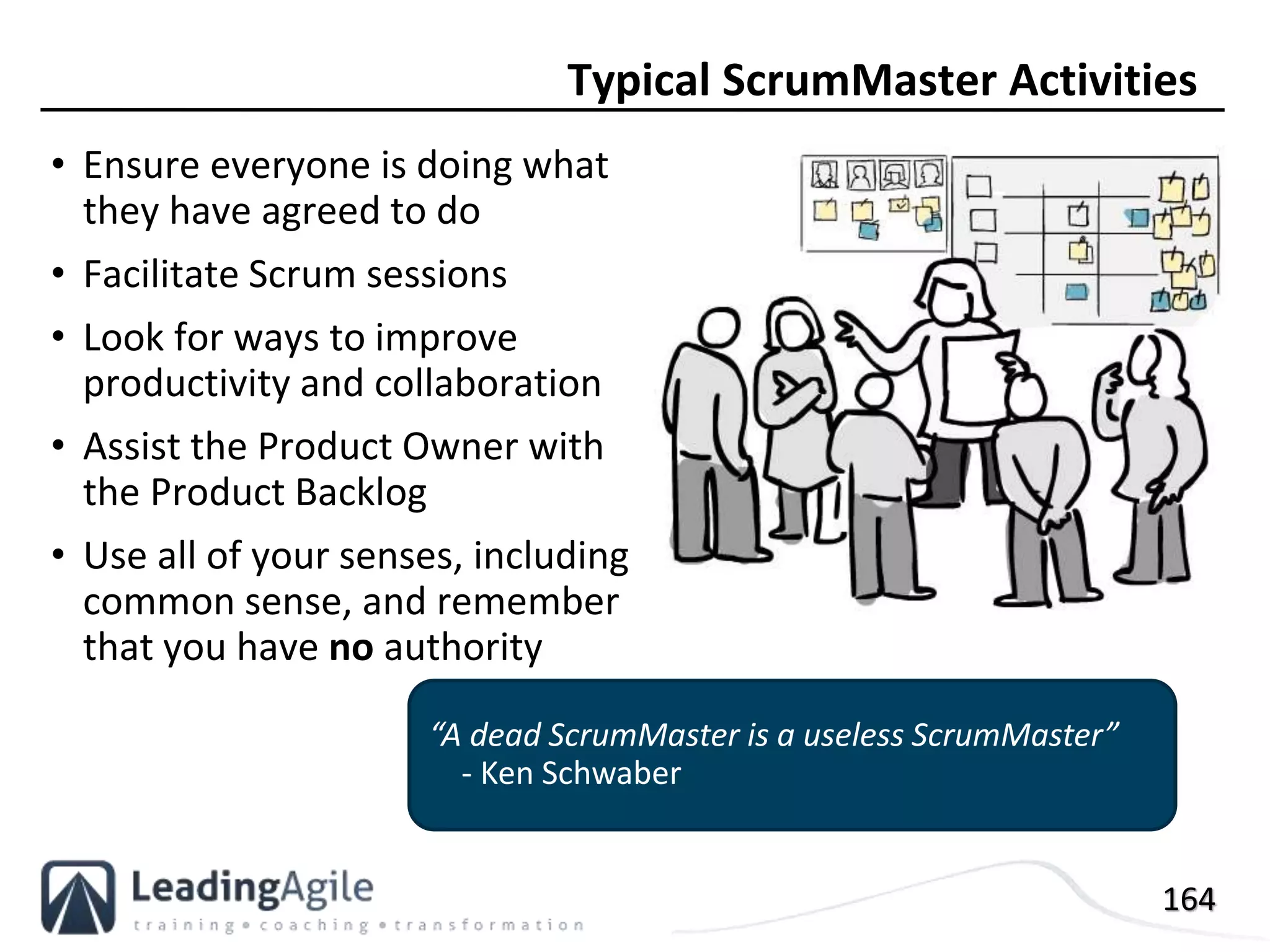164
• Ensure everyone is doing what
they have agreed to do
• Facilitate Scrum sessions
• Look for ways to improve
productivity and collaboration
• Assist the Product Owner with
the Product Backlog
• Use all of your senses, including
common sense, and remember
that you have no authority
Typical ScrumMaster Activities
“A dead ScrumMaster is a useless ScrumMaster”
- Ken Schwaber
 