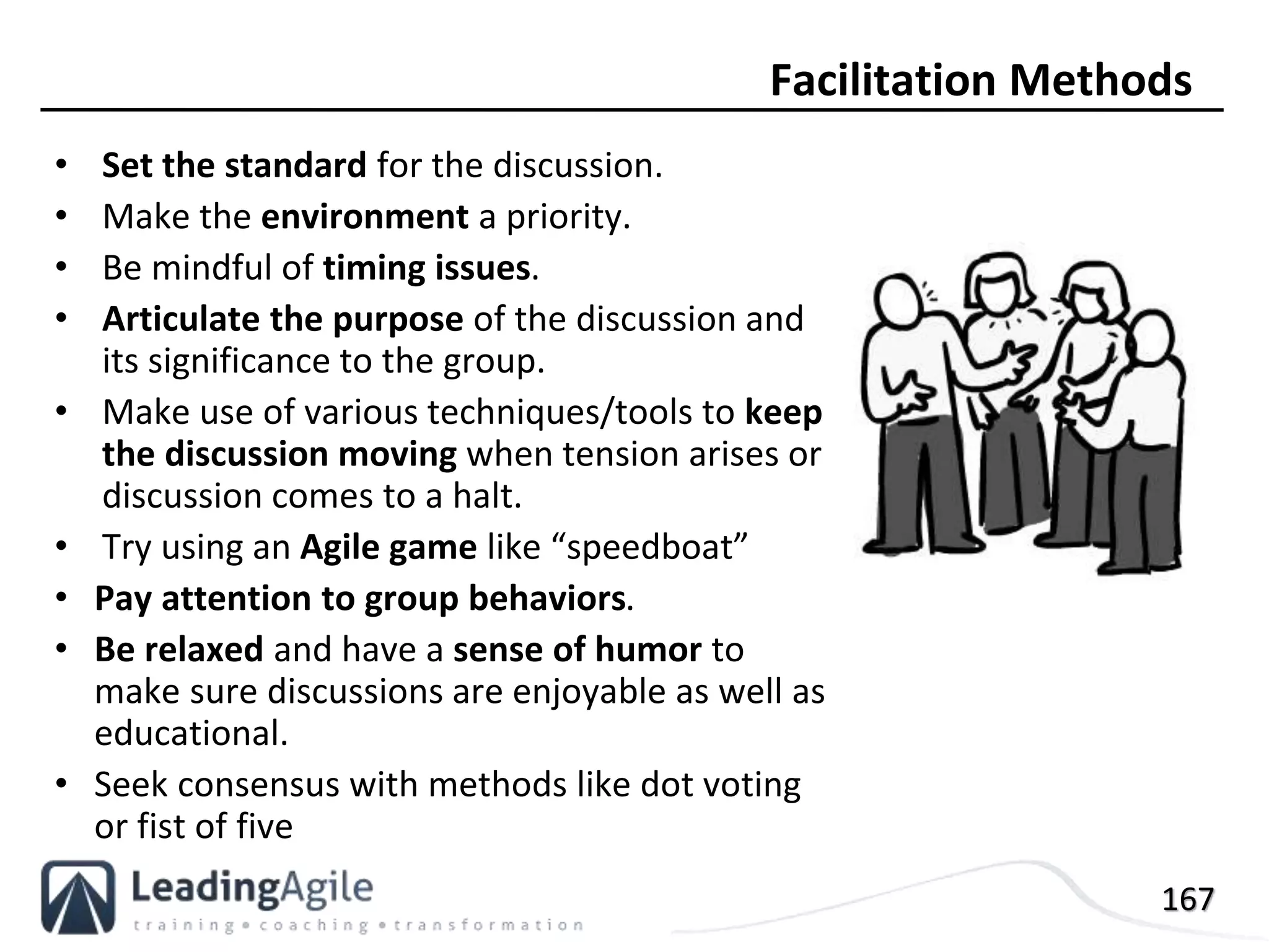 167
• Set the standard for the discussion.
• Make the environment a priority.
• Be mindful of timing issues.
• Articulate the purpose of the discussion and
its significance to the group.
• Make use of various techniques/tools to keep
the discussion moving when tension arises or
discussion comes to a halt.
• Try using an Agile game like “speedboat”
• Pay attention to group behaviors.
• Be relaxed and have a sense of humor to
make sure discussions are enjoyable as well as
educational.
• Seek consensus with methods like dot voting
or fist of five
Facilitation Methods
 