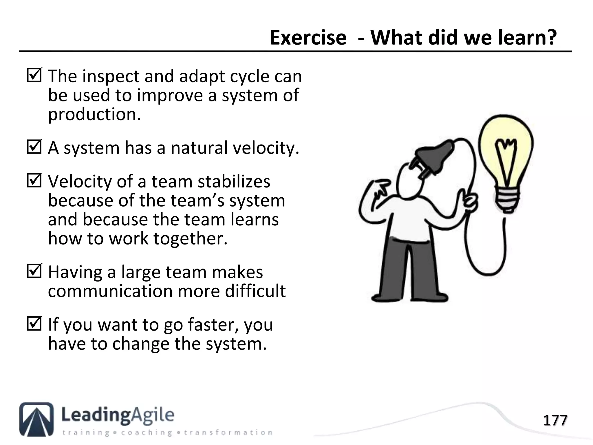 177
 The inspect and adapt cycle can
be used to improve a system of
production.
 A system has a natural velocity.
 Velocity of a team stabilizes
because of the team’s system
and because the team learns
how to work together.
 Having a large team makes
communication more difficult
 If you want to go faster, you
have to change the system.
Exercise - What did we learn?
 