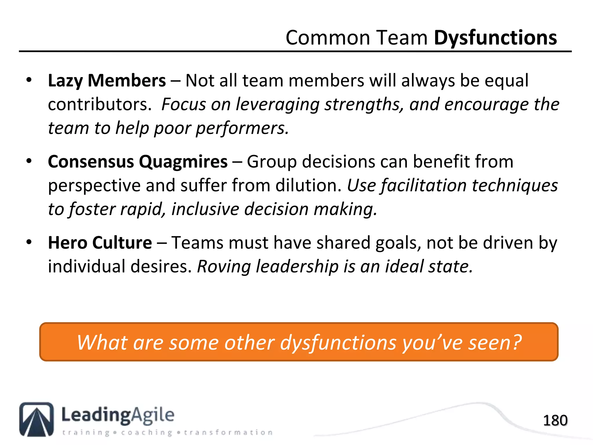 180
• Lazy Members – Not all team members will always be equal
contributors. Focus on leveraging strengths, and encourage the
team to help poor performers.
• Consensus Quagmires – Group decisions can benefit from
perspective and suffer from dilution. Use facilitation techniques
to foster rapid, inclusive decision making.
• Hero Culture – Teams must have shared goals, not be driven by
individual desires. Roving leadership is an ideal state.
Common Team Dysfunctions
What are some other dysfunctions you’ve seen?
 