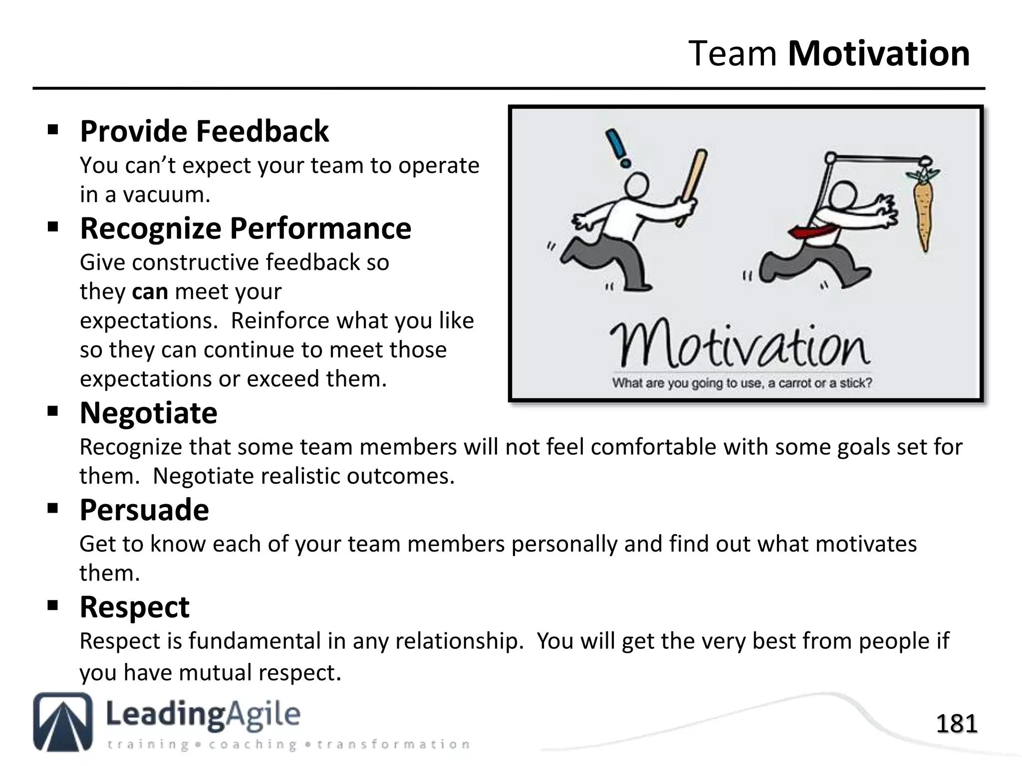 181
 Provide Feedback
You can’t expect your team to operate
in a vacuum.
 Recognize Performance
Give constructive feedback so
they can meet your
expectations. Reinforce what you like
so they can continue to meet those
expectations or exceed them.
Team Motivation
 Negotiate
Recognize that some team members will not feel comfortable with some goals set for
them. Negotiate realistic outcomes.
 Persuade
Get to know each of your team members personally and find out what motivates
them.
 Respect
Respect is fundamental in any relationship. You will get the very best from people if
you have mutual respect.
 
