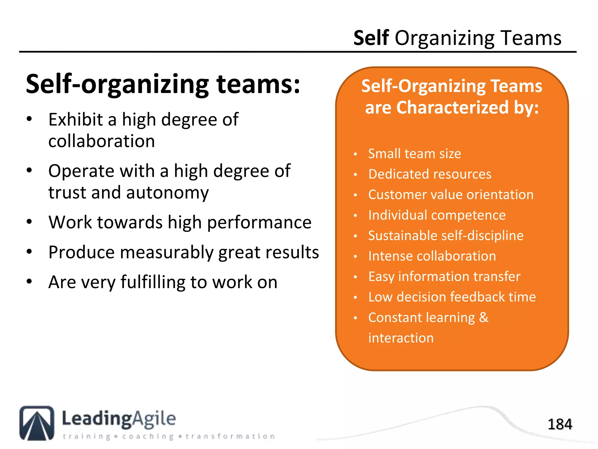 184
Self-organizing teams:
• Exhibit a high degree of
collaboration
• Operate with a high degree of
trust and autonomy
• Work towards high performance
• Produce measurably great results
• Are very fulfilling to work on
Self Organizing Teams
Self-Organizing Teams
are Characterized by:
• Small team size
• Dedicated resources
• Customer value orientation
• Individual competence
• Sustainable self-discipline
• Intense collaboration
• Easy information transfer
• Low decision feedback time
• Constant learning &
interaction
 