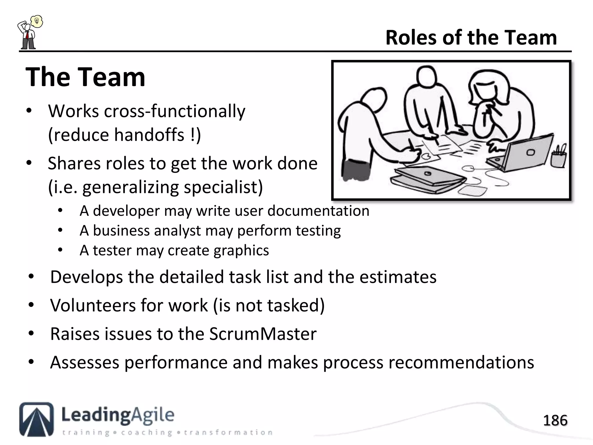 186
The Team
• Works cross-functionally
(reduce handoffs !)
• Shares roles to get the work done
(i.e. generalizing specialist)
Roles of the Team
• A developer may write user documentation
• A business analyst may perform testing
• A tester may create graphics
• Develops the detailed task list and the estimates
• Volunteers for work (is not tasked)
• Raises issues to the ScrumMaster
• Assesses performance and makes process recommendations
 